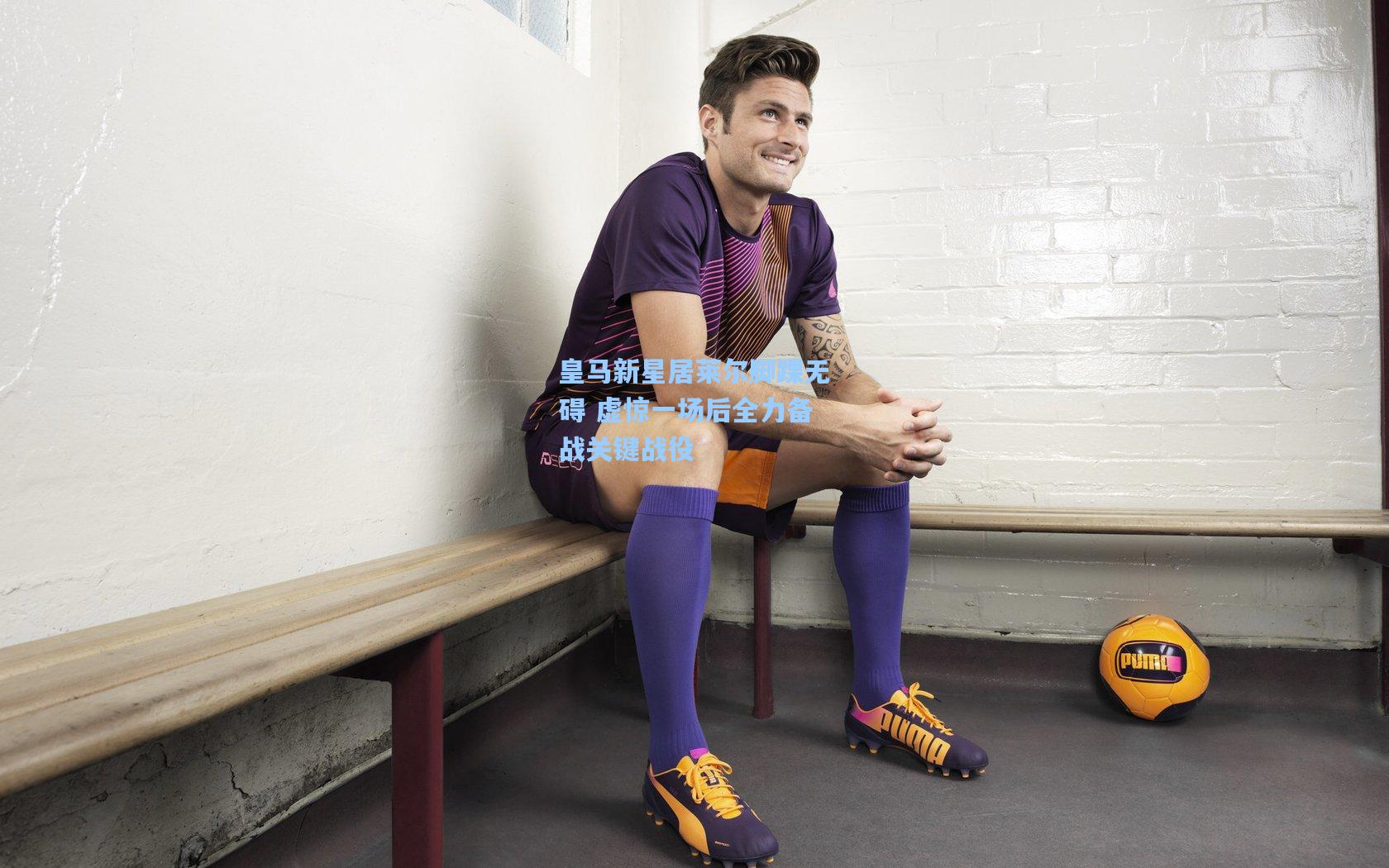 皇马新星居莱尔脚踝无碍 虚惊一场后全力备战关键战役