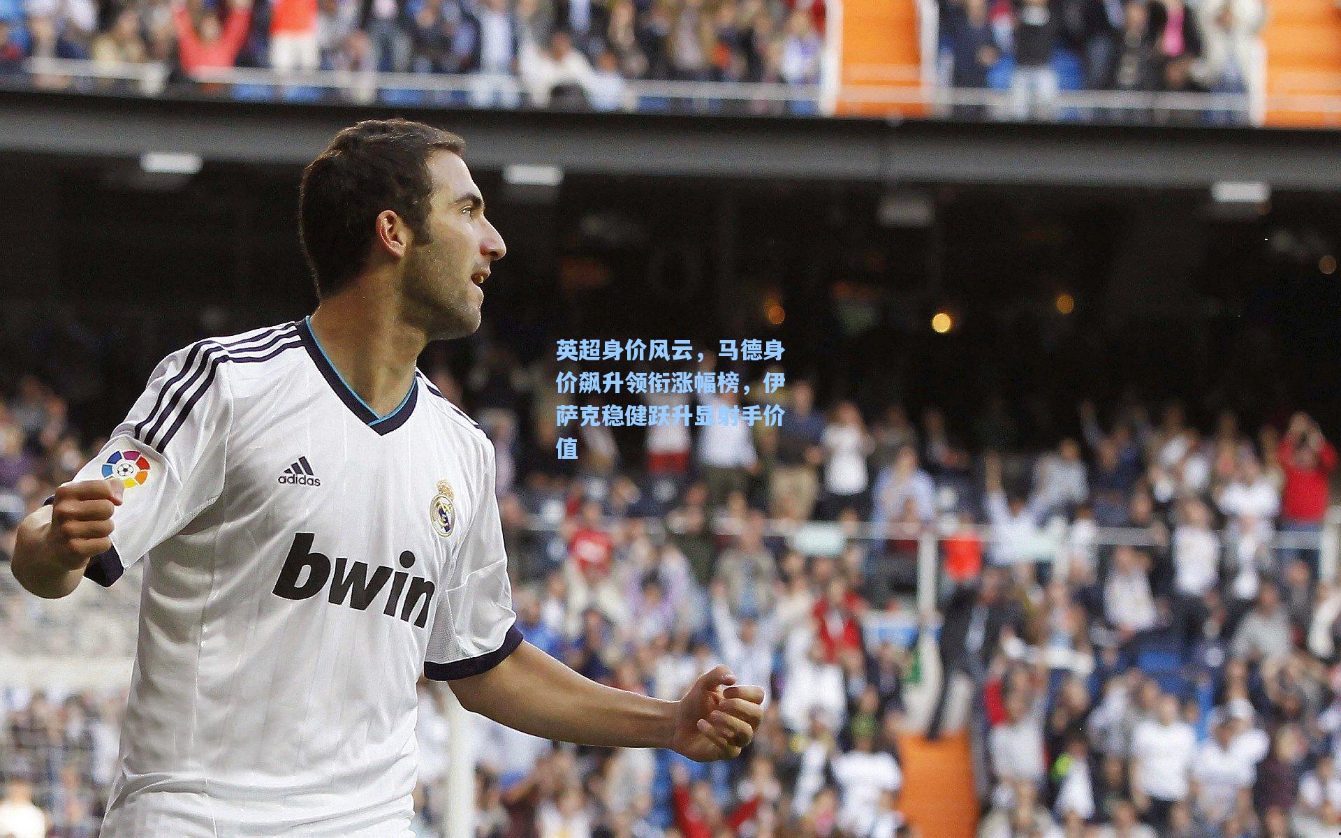 英超身价风云，马德身价飙升领衔涨幅榜，伊萨克稳健跃升显射手价值
